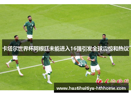 卡塔尔世界杯阿根廷未能进入16强引发全球震惊和热议
