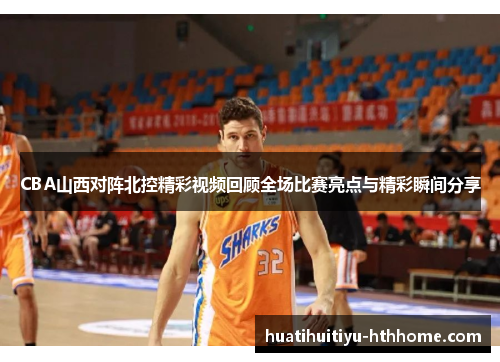 CBA山西对阵北控精彩视频回顾全场比赛亮点与精彩瞬间分享